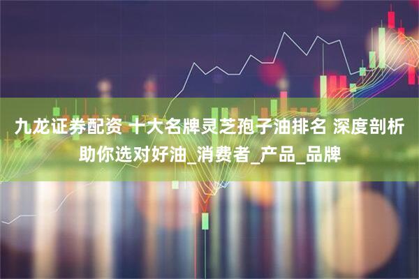 九龙证券配资 十大名牌灵芝孢子油排名 深度剖析助你选对好油_消费者_产品_品牌
