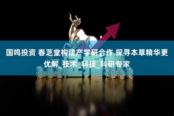国鸣投资 春芝堂构建产学研合作 探寻本草精华更优解_技术_科技_科研专家