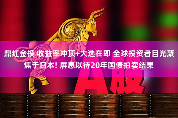 鼎红金投 收益率冲顶+大选在即 全球投资者目光聚焦于日本! 屏息以待20年国债拍卖结果