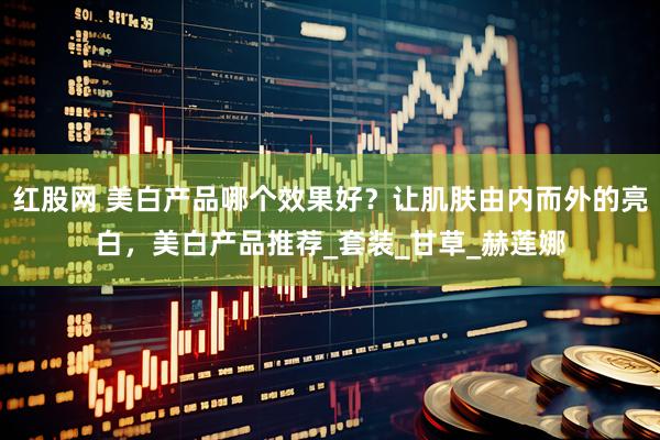 红股网 美白产品哪个效果好？让肌肤由内而外的亮白，美白产品推荐_套装_甘草_赫莲娜