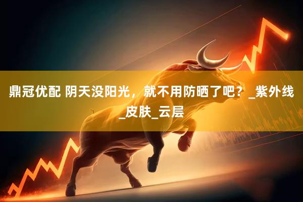 鼎冠优配 阴天没阳光，就不用防晒了吧？_紫外线_皮肤_云层