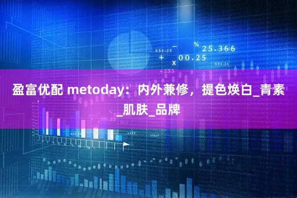 盈富优配 metoday：内外兼修，提色焕白_青素_肌肤_品牌