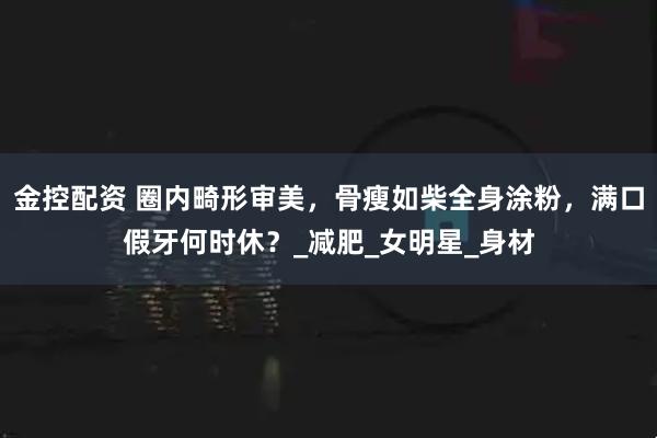 金控配资 圈内畸形审美，骨瘦如柴全身涂粉，满口假牙何时休？_减肥_女明星_身材