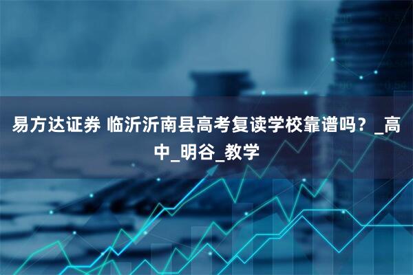 易方达证券 临沂沂南县高考复读学校靠谱吗？_高中_明谷_教学