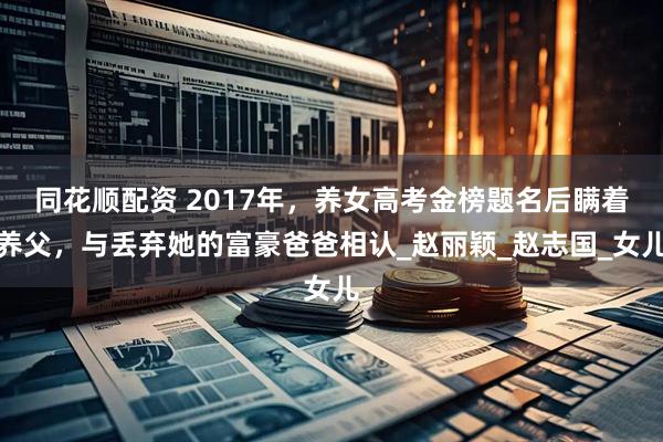 同花顺配资 2017年，养女高考金榜题名后瞒着养父，与丢弃她的富豪爸爸相认_赵丽颖_赵志国_女儿