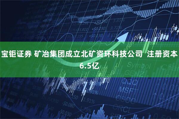 宝钜证券 矿冶集团成立北矿资环科技公司  注册资本6.5亿