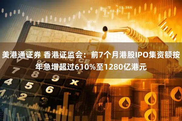 美港通证券 香港证监会：前7个月港股IPO集资额按年急增超过610%至1280亿港元