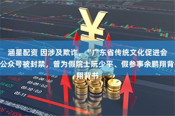 涵星配资 因涉及欺诈，“广东省传统文化促进会”公众号被封禁，曾为假院士阮少平、假参事余鹏翔背书