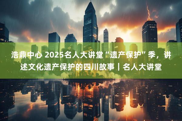 浩鼎中心 2025名人大讲堂“遗产保护”季，讲述文化遗产保护的四川故事｜名人大讲堂