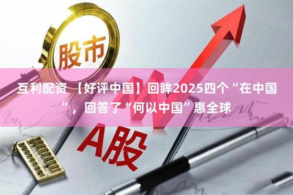 互利配资 【好评中国】回眸2025四个“在中国”，回答了“何以中国”惠全球