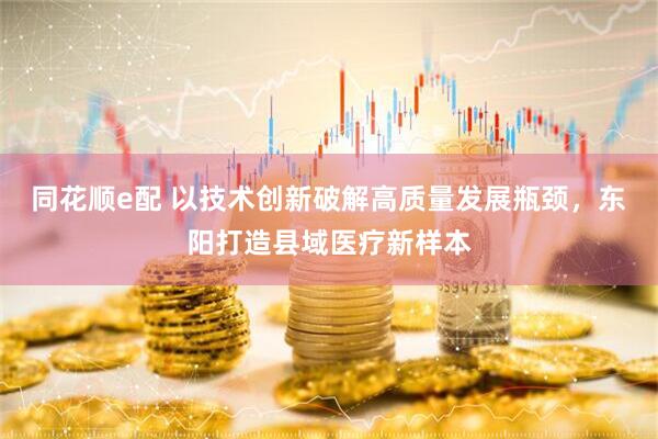 同花顺e配 以技术创新破解高质量发展瓶颈，东阳打造县域医疗新样本